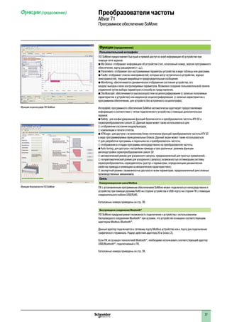 2
1
3
4
5
6
7
8
9
10
2
1
3
4
5
6
7
8
9
10
37
Функции (продолжение)  Преобразователи частоты
Altivar 71
Программное обеспечение SoMove
Функции (продолжение)
Пользовательский интерфейс
ПО SoMove предоставляет быстрый и прямой доступ ко всей информации об устройстве при
помощи пяти экранов:
b My Device: отображает информацию об устройстве (тип, каталожный номер, версия программного  
обеспечения, карты расширения и т.д.).
b Parameters: отображает все настраиваемые параметры устройства в виде таблицы или диаграмм.
b Faults: отображает список неисправностей, которые могут встретиться в устройстве, журнал  
неисправностей, текущие аварийные и предупредительные сообщения.
b Monitoring: обеспечивается динамическое отображение состояния устройства, его
входов/ выходов и всех контролируемых параметров. Возможно создание пользовательской панели
управления путем выбора параметров и способа их представления.
b Oscilloscope: обеспечивается высокоскоростное осциллографирование (с записью получаемых  
характеристик в устройстве) или медленное осциллографирование  (с записью характеристик в
программном обеспечении, для устройств без встроенного осциллографа).
Интерфейс программного обеспечения SoMove автоматически адаптирует предоставляемую
информацию в соответствии с типом подключенного устройства с помощью дополнительных
экранов:
b Safety:  для конфигурирования функций безопасности в преобразователе частоты ATV 32 и  
сервопреобразователе Lexium 32. Данный экран может также использоваться для:
v отображения состояния входов/выходов;
v компиляции и печати отчетов.
b ATVLogic: для доступа к встроенному блоку логических функций преобразователя частоты ATV 32  
в виде программируемых функциональных блоков. Данный экран может также использоваться:
v для разработки программы и пересылки ее в преобразователь частоты;
v отображения и отладки программы непосредственно на преобразователе частоты.
b Auto-tuning: для доступа к настройкам привода в трех различных  режимах функции
автоподстройки сервопреобразователя Lexium 32:
v автоматический режим для ускоренного запуска, предназначенный для простых применений;
v полуавтоматический режим для ускоренного запуска с возможностью оптимизации системы
сервопреобразователь-серводвигатель (доступ к параметрам, определяющим динамические
свойства привода и влияющим на механические характеристики);
v экспертный режим с возможностью доступа ко всем параметрам, предназначенный для сложных
производственных  механизмов.
Связь
Коммуникационная шина Modbus
ПК с установленным программным обеспечением SoMove может подключаться непосредственно к
устройству при помощи разъема RJ45 на стороне устройства и USB-порту на стороне ПК с помощью
соединительного кабеля USB/RJ45.
Каталожные номера приведены на стр. 38.
Беспроводное соединение Bluetooth®
ПО SoMove предусматривает возможность подключения к устройству с использованием
беспроводного соединения Bluetooth®
при условии, что устройство оснащено соответствующим
адаптером Modbus-Bluetooth®
.
Данный адаптер подключается к сетевому порту Modbus устройства или к порту для подключения
графического терминала. Радиус действия адаптера 20 м (класс 2).
Если ПК не оснащен технологией Bluetooth®
, необходимо использовать соответствующий адаптер
USB/Bluetooth®
, подключаемый к ПК.
Каталожные номера приведены на стр. 38.
Функция осциллографа ПО SoMove
Функция безопасности ПО SoMove
 
