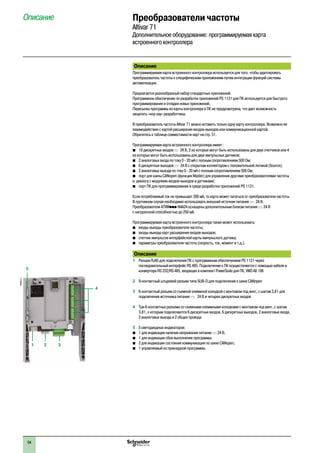 54
2
1
3
4
5
6
7
8
9
10
2
1
3
4
5
6
7
8
9
10
Описание
Программируемая карта встроенного контроллера используется для того, чтобы адаптировать
преобразователь частоты к специфическим приложениям путем интеграции функций системы
автоматизации.
Предлагается разнообразный набор стандартных приложений.
Программное обеспечение по разработке приложений PS 1131 для ПК используется для быстрого
программирования и отладки новых приложений.
Пересылка программы из карты контроллера в ПК не предусмотрена, что дает возможность
защитить «ноу-хау» разработчика.
В преобразователь частоты Altivar 71 можно вставить только одну картy контроллера. Возможно ее
взаимодействие с картой расширения входов-выходов или коммуникационной картой.
Обратитесь к таблице совместимости карт на стр. 51.
Программируемая карта встроенного контроллера имеет :
bb 10 дискретных входов c 24 В, 2 из которых могут быть использованы для двух счетчиков или 4
из которых могут быть использованы для двух импульсных датчиков;
bb 2 аналоговых входа по току 0 - 20 мА с полным сопротивлением 500 Ом;
bb 6 дискретных выходов c 24 В с открытым коллектором с положительной логикой (Source);
bb 2 аналоговых выхода по току 0 - 20 мА с полным сопротивлением 500 Ом;
bb порт для шины CANopen (функция Master) для управления другими преобразователями частоты
и диалога с модулями входов-выходов и датчиками;
bb порт ПК для программирования в среде разработки приложений PS 1131.
Если потребляемый ток не превышает 200 мА, то карта может питаться от преобразователя частоты.
В противном случае необходимо использовать внешний источник питания c 24 В.
Преобразователи ATVWppp N4A24 оснащены дополнительным блоком питания c 24 В
с нагрузочной способностью до 250 мА.
Программируемая карта встроенного контроллера также может использовать:
bb входы-выходы преобразователя частоты;
bb входы-выходы карт расширения входов-выходов;
bb счетчик импульсов интерфейсной карты импульсного датчика;
bb параметры преобразователя частоты (скорость, ток, момент и т.д.).
Описание
1 	 Разъем RJ45 для подключения ПК с программным обеспечением PS 1131 через
последовательный интерфейс RS 485. Подключение к ПК осуществляется с помощью кабеля и
конвертора RS 232/RS 485, входящих в комплект PowerSuite для ПК, VW3 A8 106
2 	 9-контактный штыревой разъем типа SUB-D для подключения к шине CANopen
3 	 6-контактный разъем со съемной клеммной колодкой с монтажом под винт, с шагом 3,81 для
подключения источника питания c 24 В и четырех дискретных входов
4 	 Три 6-контактных разъема со съемными клеммными колодками с монтажом под винт, с шагом
3,81, к которым подключаются 6 дискретных входов, 6 дискретных выходов, 2 аналоговых входа,
2 аналоговых выхода и 2 общих провода
5 	 5 светодиодных индикаторов:
bb 1 для индикации наличия напряжения питания c 24 В;
bb 1 для индикации сбоя выполнения программы;
bb 2 для индикации состояния коммуникации по шине CANopen;
bb 1 управляемый из прикладной программы.
1 2 3
5
4
PF095312
Описание Преобразователи частоты
Altivar 71
Дополнительное оборудование: программируемая карта
встроенного контроллера
 