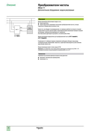 70
Преобразователи частоты
Altivar 71
Дополнительное оборудование: модули рекуперации
Описание
Модули рекуперации обеспечивают возврат в сеть:
b	 энергии двигателя;
b	 энергии двигателей, управляемых несколькими преобразователями частоты, которые
подключены к общему звену постоянного тока.
Кроме того, они обладают тем преимуществом, что переход из рабочего состояния к остановке
осуществляется за очень короткое время. Таким образом модули рекуперации прекрасно подходят
для приводов, требующих высокодинамичного торможения.
Они также хорошо адаптируются для работы с нестабильными сетями.
Модули рекуперации предназначены для преобразователей частоты ATV 71ppppN4 и
ATV 71PpppN4Z.
В зависимости от требуемого времени торможения необходимо соблюдать паузы между
последовательными торможениями: обратитесь к характеристикам модулей на сайте компании
www.schneider-electric.com.
Модули рекуперации имеют степень защиты IP 20.
Внимание: для применений с очень низким уровнем гармонических составляющих тока (THDI) < 4 %
необходимо использовать активный выпрямитель напряжения (АВН), см. стр. 72.
Применение
Торможение при активном характере нагрузки на валу двигателя:
bb механизмы с вертикальным перемещением;
bb эскалаторы и т.д.
Описание
L1
L2
L3
PA/
PC/-
+ Модуль
рекуперацииAltivar 71
ATV 71ppppN4
ATV 71PpppN4Z
 