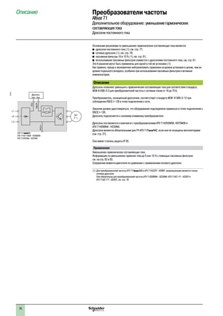 76
Описание Преобразователи частоты
Altivar71
Дополнительное оборудование: уменьшениегармонических
составляющихтока
Дроссели постоянного тока
Основными решениями по уменьшению гармонических составляющих тока являются:
b�дроссели постоянного тока (1), см. стр. 77;
b�сетевые дроссели (1), см. стр. 78;
b�пассивные фильтры 16 и 10 % (1), см. стр. 81;
b�использование пассивных фильтров совместно с дросселями постоянного тока, см. стр. 81.
Эти 4 решения могут быть применены для одной и той же установки (1).
Как правило, проще и экономичнее нейтрализовать гармоники на уровне установки в целом, чем на
уровне отдельного аппарата, особенно при использовании пассивных фильтров и активных
компенсаторов.
Описание
Дроссель позволяет уменьшить гармонические составляющие тока для соответствия стандарту
МЭК 61000-3-2 для преобразователей частоты с сетевым током от 16 до 75 A.
Преобразователь, оснащенный дросселем, соответствует стандарту МЭК 61000-3-12 при
соблюдении RSCE u 120 в точке подключения к сети.
Заказчик должен удостовериться, что оборудование подсоединено правильно в точке подключения с
RSCE u 120.
Дроссель подключается к силовому клеммнику преобразователя.
Дроссель поставляется в комплекте с преобразователями ATV 71HD55M3X, HD75M3X и
ATV 71HD90N4 - HC50N4.
Дроссели являются обязательными для ПЧ ATV 71PpppN4Z, если они не оснащены вентиляторами
(см. стр. 27).
Они имеют степень защиты IP 20.
Применение
Уменьшение гармонических составляющих тока.
Информацию по уменьшению гармоник тока до 5 или 10 % с помощью пассивных фильтров
см. на стр. 82 и 83.
Сохранение момента двигателя по сравнению с применением сетевого дросселя.
(1)	Для преобразователей частоты ATV 71HpppS6X и ATV 71HU22Y - HD90Y предписанными являются только
сетевые дроссели.
Они обязательны для преобразователей частоты ATV 71QD90N4 - QC50N4, ATV 71HC11Y - HC63Y и
ATV 71QC11Y - QC63Y, см. стр. 78.
M1
3
L1
L2
L3
PO
PA/+
PC/–
ATV 71HpppM3
ATV 71HD11M3X - HD45M3X
ATV 71H075N4 - HD75N4
Дроссель
пост. тока
537327
 