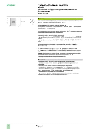 78
Описание Преобразователи частоты
Altivar71
Дополнительное оборудование: уменьшениегармонических
составляющихтока
Сетевые дроссели
Описание
Сетевые дроссели позволяют обеспечить лучшую защиту от сетевых перенапряжений и уменьшить
гармоники тока, вырабатываемые преобразователем частоты.
Рекомендуемые дроссели позволяют ограничить линейный ток.
Они разработаны в соответствии со стандартом EN 50178 (VDE 0160, уровень 1, перенапряжения
большой мощности в питающей сети).
Значения индуктивности соответствуют падению напряжения от 3 до 5 % номинального напряжения
сети. Более высокое значение вызывает потерю момента.
Использование сетевых дросселей является обязательным:
b	для преобразователей частоты ATV 71HU40M3 - HU75M3 при однофазном питании 200 - 240 В,
50/60 Гц;
b	для преобразователей частоты ATV 71QD90N4 - QC50N4, ATV 71HC11Y - HC63Y и ATV 71QC11Y -
QC63Y.
Они рекомендованы для использования с преобразователями частоты ATV 71HpppS6X и
ATV 71HU22Y - HD90Y.
Для ПЧ ATV 71HpppM3 при трехфазном питании 200 - 240 В, 50/60 Гц, ATV 71HpppM3X,
ATV 71ppppN4 - ATV 71PpppN4Z они могут использоваться для замены дросселей постоянного
тока.
Внимание: преобразователи ATV 71HD90N4 - HC50N4, поставляемые с дросселями постоянного тока, могут
заказываться без них путем добавления буквы D в конце каталожного номера, см. стр. 22.
Дроссели устанавливаются на входе преобразователя частоты.
Применение
Использование сетевых дросселей особенно рекомендуется в следующих случаях:
b�при параллельном включении нескольких преобразователей с близко расположенными
соединениями;
b�при наличии в сети питания значительных помех от другого оборудования;
b�при асимметрии напряжения питания между фазами > 1,8 % номинального напряжения;
b�при питании ПЧ от линии с низким полным сопротивлением (преобразователь расположен
рядом с трансформаторами, в 10 раз более мощными, чем преобразователь);
b�при установке большого количества ПЧ на одной линии;
b�для уменьшения перегрузки конденсаторов, повышающих cosj, если установка оснащена
батареей конденсаторов для повышения коэффициента мощности.
600292
M1
3Altivar 71
L1
L2
L3
Сетевой
дроссель
 