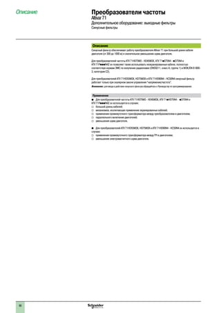 90
Преобразователи частоты
Altivar71
Дополнительное оборудование: выходные фильтры
Синусные фильтры
Описание
Описание
Синусный фильтр обеспечивает работу преобразователя Altivar 71 при большой длине кабеля
двигателя (от 300 до 1000 м) и значительное уменьшение шума двигателя.
Для преобразователей частоты ATV 71H075M3 - HD45M3X, ATV 71p075N4 - pD75N4 и
ATV 71PpppN4Z он позволяет также использовать неэкранированные кабели, полностью
соответствуя нормам ЭМС по излучению радиопомех (EN55011, класс A, группа 1) и МЭК/EN 61800-
3, категория C2).
Для преобразователей ATV 71HD55M3X, HD75M3X и ATV 71HD90N4 - HC50N4 синусный фильтр
работает только при скалярном законе управления “напряжение/частота”.
Внимание: для ввода в действие синусного фильтра обращайтесь к Руководству по программированию.
Применение
bb Для преобразователей частоты ATV 71H075M3 - HD45M3X, ATV 71pH075N4 - pD75N4 и
ATV 71PpppN4Z он используется в случаях:
v	 большой длины кабелей;
v	 механизмов, исключающих применение экранированных кабелей;
v	 применения промежуточного трансформатора между преобразователем и двигателем;
v	 параллельного включения двигателей;
v	 уменьшения шума двигателя.
b	 Для преобразователей ATV 71HD55M3X, HD75M3X и ATV 71HD90N4 - HC50N4 он используется в
случаях:
v	 применения промежуточного трансформатора между ПЧ и двигателем;
v	 уменьшения электромагнитного шума двигателя.
 