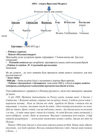 1054 - смерть Ярослава Мудрого
Розподіл земель між синами
Ізяслав Святослав Всеволод Ігор В’ячеслав Ростислав
(онук)
Київ Чернігів Переяслав
Волинь Смоленщина Галицька
земля
Тріумвірат ( 1054-1073 рр.)
- Робота з картою
- Метод«Мозковий штурм»
Пригадайте де ви зустрічали термін «тріумвірат» ? З якою метою він був тоді
утворений?
- Розповідь вчителя про загарбання тріумвіратом земель своїх молодшихбратів
- Робота зі слайдом № 4 і розповідь про половців
Запитання
Як ви думаєте , до чого повинна була призвести поява нового спільного для всіх
русичів ворога?
- Запис дати
1068 рік – битва на річці Альті з половцями ( поразка Ярославичів)
- Робота з документом і обговорення повстання 1068 р. в Києві в парах, потімв
четвірках,а тоді разом і встановітьпричинно-наслідкові зв’язки.
Учні знайомляться з уривком із «Літопису руського», після чого виконують завдання
до нього.
У рік 1068. Прийшли іноплемінники на Руську землю, половці многі. А Ізяслав, і
Святослав, і Всеволод вийшли супроти них на (річку) Альту. І побігли руські князі, і
перемогли половці... Коли ж Ізяслав то люди прибігли до Києва і вчинили віче на
торговищі, і сказали, пославши послів до князя: «Осьо половці розсипались по землі.
Дай-но, княже, зброю і коней, і ми ще поб'ємося з ними». Але Ізяслав цього не послухав
і не дав... А люди зняли крик і пішли до в’язниці , де сидів Всеслав, князь полоцький, у
якого відібрали землю. Люди ж визволили Всеслава і поставили його князем. А двір
княжий розграбували — незчисленне множество золота і срібла. Ізяслав же втік до
Польщі...
Навесні 1069 року Ізяслав із польським королем рушив на Київ. Кияни знову зібрали
ополчення , але їхній керівник, Всеслав, виявився боягузом і втік. Ізяслав знову княжив
у Києві… »
 