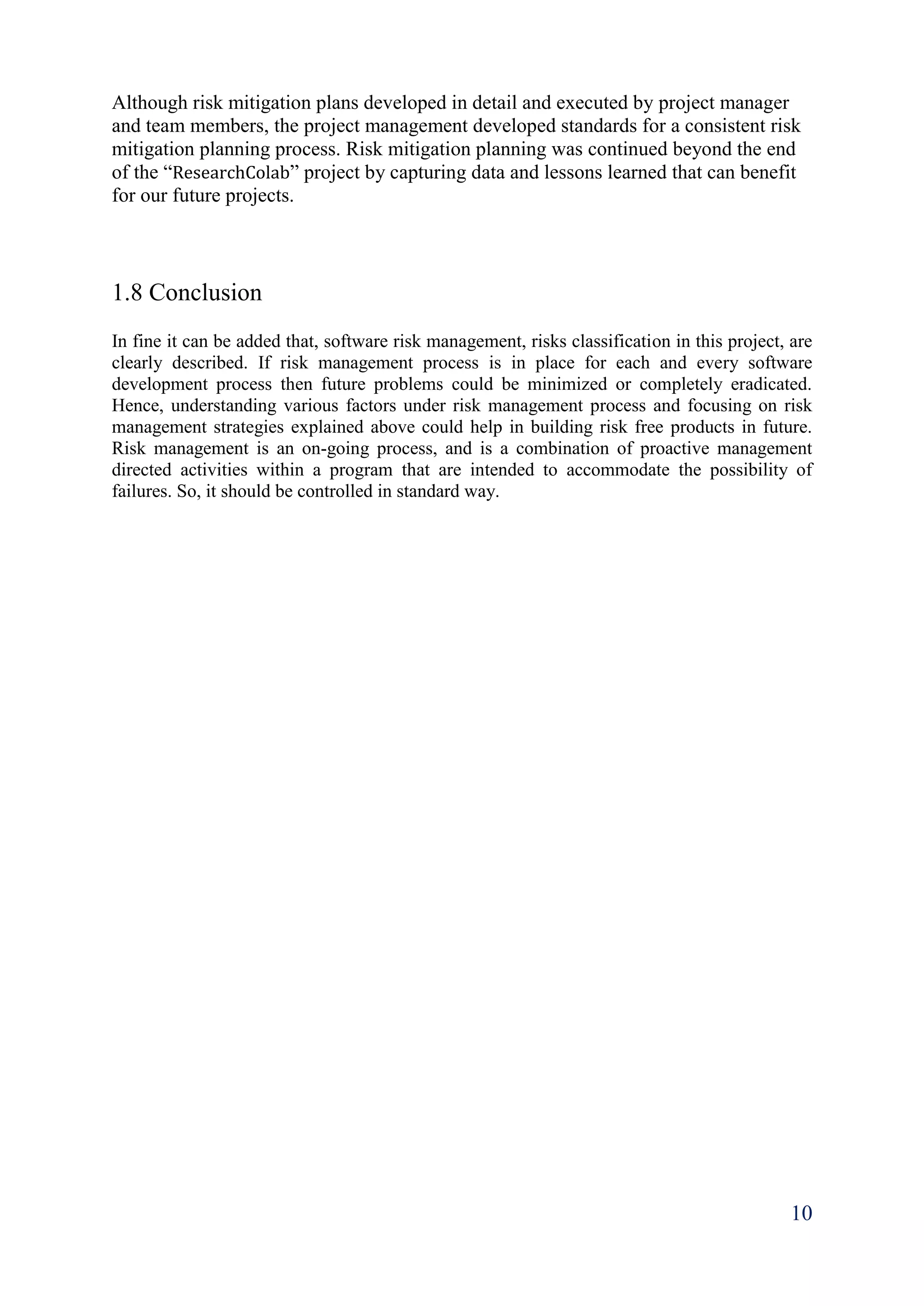 10
Although risk mitigation plans developed in detail and executed by project manager
and team members, the project management developed standards for a consistent risk
mitigation planning process. Risk mitigation planning was continued beyond the end
of the “ResearchColab” project by capturing data and lessons learned that can benefit
for our future projects.
1.8 Conclusion
In fine it can be added that, software risk management, risks classification in this project, are
clearly described. If risk management process is in place for each and every software
development process then future problems could be minimized or completely eradicated.
Hence, understanding various factors under risk management process and focusing on risk
management strategies explained above could help in building risk free products in future.
Risk management is an on-going process, and is a combination of proactive management
directed activities within a program that are intended to accommodate the possibility of
failures. So, it should be controlled in standard way.
 