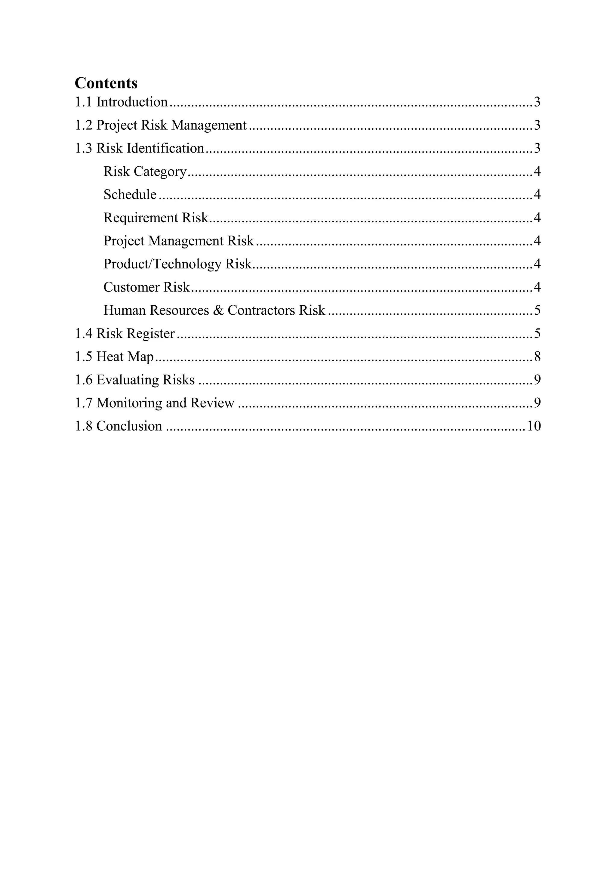 Contents
1.1 Introduction.....................................................................................................3
1.2 Project Risk Management...............................................................................3
1.3 Risk Identification...........................................................................................3
Risk Category................................................................................................4
Schedule........................................................................................................4
Requirement Risk..........................................................................................4
Project Management Risk.............................................................................4
Product/Technology Risk..............................................................................4
Customer Risk...............................................................................................4
Human Resources & Contractors Risk .........................................................5
1.4 Risk Register...................................................................................................5
1.5 Heat Map.........................................................................................................8
1.6 Evaluating Risks .............................................................................................9
1.7 Monitoring and Review ..................................................................................9
1.8 Conclusion ....................................................................................................10
 