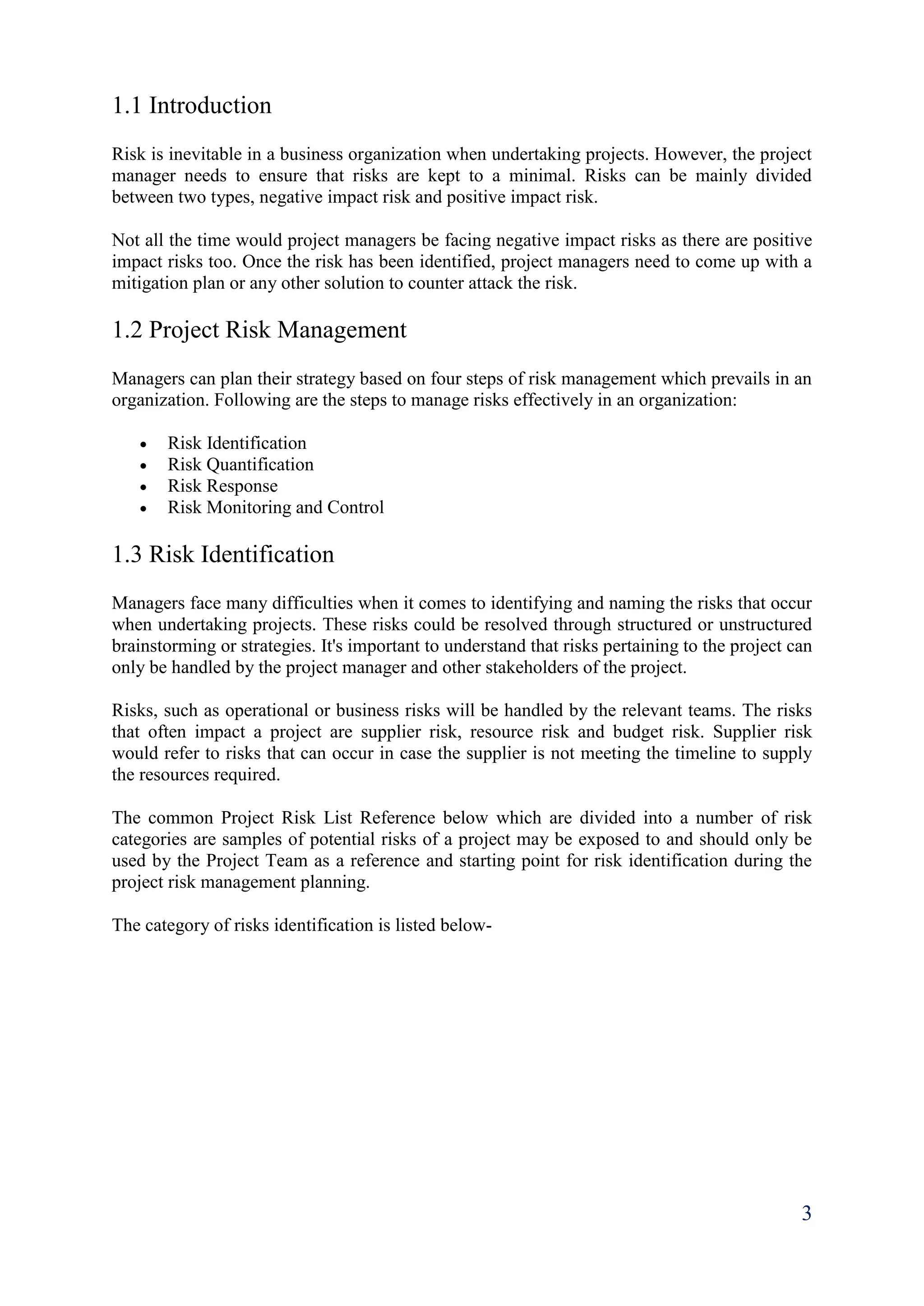 3
1.1 Introduction
Risk is inevitable in a business organization when undertaking projects. However, the project
manager needs to ensure that risks are kept to a minimal. Risks can be mainly divided
between two types, negative impact risk and positive impact risk.
Not all the time would project managers be facing negative impact risks as there are positive
impact risks too. Once the risk has been identified, project managers need to come up with a
mitigation plan or any other solution to counter attack the risk.
1.2 Project Risk Management
Managers can plan their strategy based on four steps of risk management which prevails in an
organization. Following are the steps to manage risks effectively in an organization:
 Risk Identification
 Risk Quantification
 Risk Response
 Risk Monitoring and Control
1.3 Risk Identification
Managers face many difficulties when it comes to identifying and naming the risks that occur
when undertaking projects. These risks could be resolved through structured or unstructured
brainstorming or strategies. It's important to understand that risks pertaining to the project can
only be handled by the project manager and other stakeholders of the project.
Risks, such as operational or business risks will be handled by the relevant teams. The risks
that often impact a project are supplier risk, resource risk and budget risk. Supplier risk
would refer to risks that can occur in case the supplier is not meeting the timeline to supply
the resources required.
The common Project Risk List Reference below which are divided into a number of risk
categories are samples of potential risks of a project may be exposed to and should only be
used by the Project Team as a reference and starting point for risk identification during the
project risk management planning.
The category of risks identification is listed below-
 