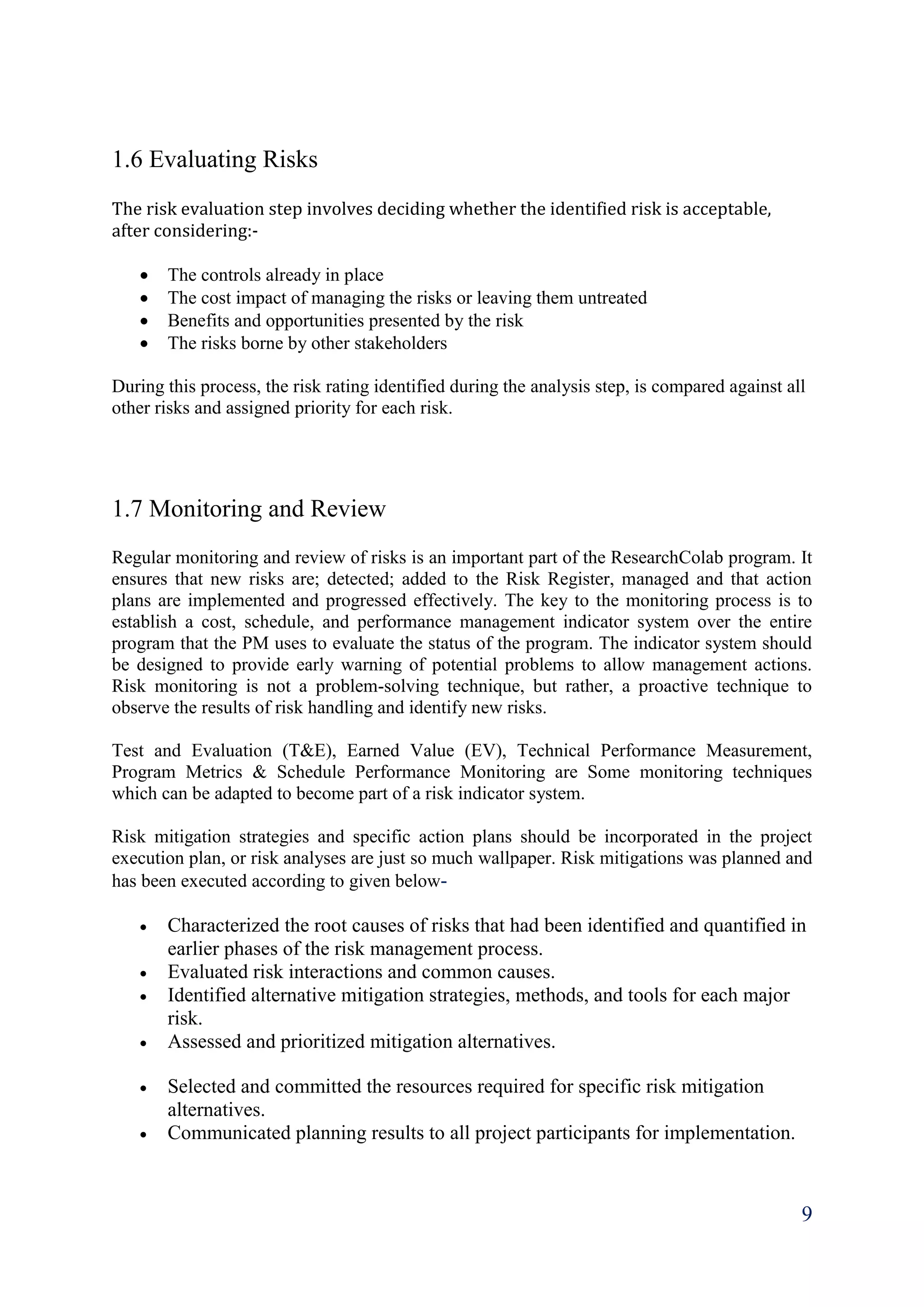 9
1.6 Evaluating Risks
The risk evaluation step involves deciding whether the identified risk is acceptable,
after considering:-
 The controls already in place
 The cost impact of managing the risks or leaving them untreated
 Benefits and opportunities presented by the risk
 The risks borne by other stakeholders
During this process, the risk rating identified during the analysis step, is compared against all
other risks and assigned priority for each risk.
1.7 Monitoring and Review
Regular monitoring and review of risks is an important part of the ResearchColab program. It
ensures that new risks are; detected; added to the Risk Register, managed and that action
plans are implemented and progressed effectively. The key to the monitoring process is to
establish a cost, schedule, and performance management indicator system over the entire
program that the PM uses to evaluate the status of the program. The indicator system should
be designed to provide early warning of potential problems to allow management actions.
Risk monitoring is not a problem-solving technique, but rather, a proactive technique to
observe the results of risk handling and identify new risks.
Test and Evaluation (T&E), Earned Value (EV), Technical Performance Measurement,
Program Metrics & Schedule Performance Monitoring are Some monitoring techniques
which can be adapted to become part of a risk indicator system.
Risk mitigation strategies and specific action plans should be incorporated in the project
execution plan, or risk analyses are just so much wallpaper. Risk mitigations was planned and
has been executed according to given below-
 Characterized the root causes of risks that had been identified and quantified in
earlier phases of the risk management process.
 Evaluated risk interactions and common causes.
 Identified alternative mitigation strategies, methods, and tools for each major
risk.
 Assessed and prioritized mitigation alternatives.
 Selected and committed the resources required for specific risk mitigation
alternatives.
 Communicated planning results to all project participants for implementation.
 