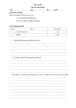 ใบกิจกรรมที่ 6
เรื่อง ชีวมวลในท้องถิ่น
ชื่อ.................................................สกุล.....................................ชั้น..............เลขที่....................
จุดประสงค์การเรียนรู้
เมื่อทำกิจกรรมนี้แล้ว นักเรียนควรจะสำมำรถ
(1) บอกชนิดของชีวมวลที่มีในชุมชน
(2) อธิบำยกำรใช้ประโยชน์ชีวมวลในชุมชน
รายการวัสดุและอุปกรณ์
ลำดับ รำยกำร จำนวน/กลุ่ม
1 กระดำษ flip chart 1 แผ่น
2 สีชอร์ค 1 กล่อง
1. ในท้องถิ่นหรือชุมชนของตนเองมีชีวมวลอะไรบ้ำง
...........................................................................................................................................................
...........................................................................................................................................................
...........................................................................................................................................................
...........................................................................................................................................................
...........................................................................................................................................................
2. มีกำรใช้ประโยชน์จำกชีวมวลชนิดใดและใช้อย่ำงไร
...........................................................................................................................................................
...........................................................................................................................................................
...........................................................................................................................................................
...........................................................................................................................................................
...........................................................................................................................................................
3. ชีวมวลได้มำจำกแหล่งใด นำเสนอในรูปแบบต่ำงๆ เช่น ตำรำงหรือภำพวำดประกอบคำบรรยำย เป็นต้น
..........................................................................................................................................................
..........................................................................................................................................................
..........................................................................................................................................................
..........................................................................................................................................................
..........................................................................................................................................................
..........................................................................................................................................................
..........................................................................................................................................................
..........................................................................................................................................................
 