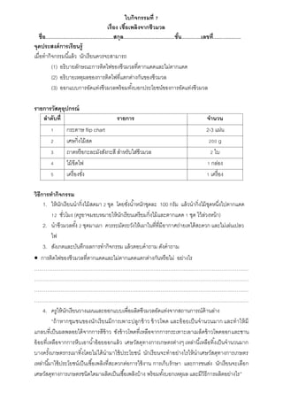 ใบกิจกรรมที่ 7
เรื่อง เชื้อเพลิงจากชีวมวล
ชื่อ.................................................สกุล.....................................ชั้น..............เลขที่....................
จุดประสงค์การเรียนรู้
เมื่อทำกิจกรรมนี้แล้ว นักเรียนควรจะสำมำรถ
(1) อธิบำยลักษณะกำรติดไฟของชีวมวลที่ตำกแดดและไม่ตำกแดด
(2) อธิบำยเหตุผลของกำรติดไฟที่แตกต่ำงกันของชีวมวล
(3) ออกแบบกำรอัดแท่งชีวมวลพร้อมทั้งบอกประโยชน์ของกำรอัดแท่งชีวมวล
รายการวัสดุอุปกรณ์
ลาดับที่ รายการ จานวน
1 กระดำษ flip chart 2-3 แผ่น
2 เศษกิ่งไม้สด 200 g
3 ถำดหรือกะละมังสังกะสี สำหรับใส่ชีวมวล 2 ใบ
4 ไม้ขีดไฟ 1 กล่อง
5 เครื่องชั่ง 1 เครื่อง
วิธีการทากิจกรรม
1. ให้นักเรียนนำกิ่งไม้สดมำ 2 ชุด โดยชั่งน้ำหนักชุดละ 100 กรัม แล้วนำกิ่งไม้ชุดหนึ่งไปตำกแดด
12 ชั่วโมง (ครูอำจมอบหมำยให้นักเรียนเตรียมกิ่งไม้และตำกแดด 1 ชุด ไว้ล่วงหน้ำ)
2. นำชีวมวลทั้ง 2 ชุดมำเผำ ควรระมัดระวังให้เผำในที่ที่มีอำกำศถ่ำยเทได้สะดวก และไม่เล่นเปลว
ไฟ
3. สังเกตและบันทึกผลกำรทำกิจกรรม แล้วตอบคำถำม ดังคำถำม
 กำรติดไฟของชีวมวลที่ตำกแดดและไม่ตำกแดดแตกต่ำงกันหรือไม่ อย่ำงไร
…………………………………………………………………………………………………………………
…………………………………………………………………………………………………………………
…………………………………………………………………………………………………………………
…………………………………………………………………………………………………………………
4. ครูให้นักเรียนวำงแผนและออกแบบเพื่อผลิตชีวมวลอัดแท่งจำกสถำนกำรณ์ด้ำนล่ำง
“ถ้ำหำกชุมชนของนักเรียนมีกำรเพำะปลูกข้ำว ข้ำวโพด และอ้อยเป็นจำนวนมำก และทำให้มี
แกลบที่เป็นผลพลอยได้จำกกำรสีข้ำว ซังข้ำวโพดที่เหลือจำกกำรกระเทำะเอำเมล็ดข้ำวโพดออกและชำน
อ้อยที่เหลือจำกกำรหีบเอำน้ำอ้อยออกแล้ว เศษวัสดุทำงกำรเกษตรต่ำงๆ เหล่ำนี้เหลือทิ้งเป็นจำนวนมำก
บำงครั้งเกษตรกรเผำทิ้งโดยไม่ได้นำมำใช้ประโยชน์ นักเรียนจะทำอย่ำงไรให้นำเศษวัสดุทำงกำรเกษตร
เหล่ำนี้มำใช้ประโยชน์เป็นเชื้อเพลิงที่สะดวกต่อกำรใช้งำน กำรเก็บรักษำ และกำรขนส่ง นักเรียนจะเลือก
เศษวัสดุทำงกำรเกษตรชนิดใดมำผลิตเป็นเชื้อเพลิงบ้ำง พร้อมทั้งบอกเหตุผล และมีวิธีกำรผลิตอย่ำงไร”
 