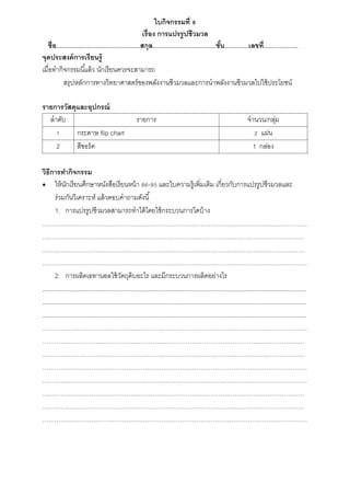 ใบกิจกรรมที่ 8
เรื่อง การแปรรูปชีวมวล
ชื่อ.................................................สกุล.....................................ชั้น..............เลขที่....................
จุดประสงค์การเรียนรู้
เมื่อทำกิจกรรมนี้แล้ว นักเรียนควรจะสำมำรถ
สรุปหลักกำรทำงวิทยำศำสตร์ของพลังงำนชีวมวลและกำรนำพลังงำนชีวมวลไปใช้ประโยชน์
รายการวัสดุและอุปกรณ์
ลำดับ รำยกำร จำนวน/กลุ่ม
1 กระดำษ flip chart 2 แผ่น
2 สีชอร์ค 1 กล่อง
วิธีการทากิจกรรม
 ให้นักเรียนศึกษำหนังสือเรียนหน้ำ 86-95 และใบควำมรู้เพิ่มเติม เกี่ยวกับกำรแปรรูปชีวมวลและ
ร่วมกันวิเครำะห์ แล้วตอบคำถำมดังนี้
1. กำรแปรรูปชีวมวลสำมำรถทำได้โดยใช้กระบวนกำรใดบ้ำง
…………………………………………………………………………………………………………………
………………………………………..………………………………………………………………………
…………………………………………………………………………………..……………………………
…………………………………………………………………………………………………………………
2. กำรผลิตเอทำนอลใช้วัตถุดิบอะไร และมีกระบวนกำรผลิตอย่ำงไร
..........................................................................................................................................................
..........................................................................................................................................................
..........................................................................................................................................................
…………………………………………………………………………………………………………………
………………………………………..………………………………………………………………………
…………………………………………………………………………………..……………………………
…………………………………………………………………………………………………………………
…………………………………………………………………………………………………………………
………………………………………..………………………………………………………………………
…………………………………………………………………………………..……………………………
…………………………………………………………………………………………………………………
 