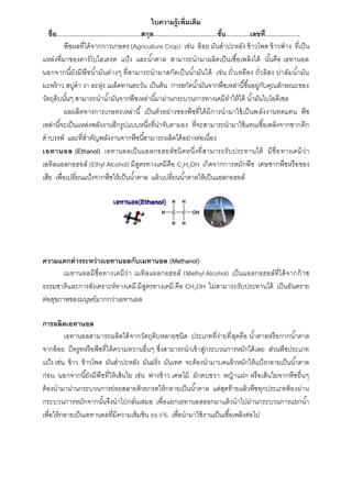 ใบความรู้เพิ่มเติม
ชื่อ.................................................สกุล.....................................ชั้น..............เลขที่....................
พืชผลที่ได้จำกกำรเกษตร (Agriculture Crop) เช่น อ้อย มันสำปะหลัง ข้ำวโพด ข้ำวฟ่ำง ที่เป็น
แหล่งที่มำของคำร์โบไฮเดรต แป้ง และน้ำตำล สำมำรถนำมำผลิตเป็นเชื้อเพลิงได้ นั้นคือ เอทำนอล
นอกจำกนี้ยังมีพืชน้ำมันต่ำงๆ ที่สำมำรถนำมำสกัดเป็นน้ำมันได้ เช่น ถั่วเหลือง ถั่วลิสง ปำล์มน้ำมัน
มะพร้ำว สบู่ดำ งำ ละหุ่ง เมล็ดทำนตะวัน เป็นต้น กำรสกัดน้ำมันจำกพืชเหล่ำนี้ขึ้นอยู่กับคุณลักษณะของ
วัตถุดิบนั้นๆ สำมำรถนำน้ำมันจำกพืชเหล่ำนี้มำผ่ำนกระบวนกำรทำงเคมีทำให้ได้ น้ำมันไบโอดีเซล
ผลผลิตทำงกำรเกษตรเหล่ำนี้ เป็นตัวอย่ำงของพืชที่ได้มีกำรนำมำใช้เป็นพลังงำนทดแทน พืช
เหล่ำนี้จะเป็นแหล่งพลังงำนอีกรูปแบบหนึ่งที่น่ำจับตำมอง ที่จะสำมำรถนำมำใช้แทนเชื้อเพลิงจำกซำกดึก
ดำบรรพ์ และที่สำคัญพลังงำนจำกพืชนี้สำมำรถผลิตได้อย่ำงต่อเนื่อง
เอทานอล (Ethanol) เอทำนอลเป็นแอลกอฮอล์ชนิดหนึ่งที่สำมำรถรับประทำนได้ มีชื่อทำงเคมีว่ำ
เอทิลแอลกอฮอล์ (Ethyl Alcohol) มีสูตรทำงเคมีคือ C2H5OH เกิดจำกกำรหมักพืช เศษซำกพืชหรือของ
เสีย เพื่อเปลี่ยนแป้งจำกพืชให้เป็นน้ำตำล แล้วเปลี่ยนน้ำตำลให้เป็นแอลกอฮอล์
ความแตกต่างระหว่างเอทานอลกับเมทานอล (Methanol)
เมทำนอลมีชื่อทำงเคมีว่ำ เมทิลแอลกอฮอล์ (Methyl Alcohol) เป็นแอลกอฮอล์ที่ได้จำกก๊ำซ
ธรรมชำติและกำรสังเครำะห์ทำงเคมี มีสูตรทำงเคมี คือ CH3OH ไม่สำมำรถรับประทำนได้ เป็นอันตรำย
ต่อสุขภำพของมนุษย์มำกกว่ำเอทำนอล
การผลิตเอทานอล
เอทำนอลสำมำรถผลิตได้จำกวัตถุดิบหลำยชนิด ประเภทที่ง่ำยที่สุดคือ น้ำตำลหรือกำกน้ำตำล
จำกอ้อย บีทรูทหรือพืชที่ให้ควำมหวำนอื่นๆ ซึ่งสำมำรถนำเข้ำสู่กระบวนกำรหมักได้เลย ส่วนพืชประเภท
แป้ง เช่น ข้ำว ข้ำวโพด มันสำปะหลัง มันฝรั่ง มันเทศ จะต้องนำมำบดแล้วหมักให้แป้งกลำยเป็นน้ำตำล
ก่อน นอกจำกนี้ยังมีพืชที่ให้เส้นใย เช่น ฟำงข้ำว เศษไม้ ผักตบชวำ หญ้ำแฝก หรือเส้นใยจำกพืชอื่นๆ
ต้องนำมำผ่ำนกระบวนกำรย่อยสลำยด้วยกรดให้กลำยเป็นน้ำตำล แต่สุดท้ำยแล้วพืชทุกประเภทต้องผ่ำน
กระบวนกำรหมักจำกนั้นจึงนำไปกลั่นเสมอ เพื่อแยกเอทำนอลออกมำแล้วนำไปผ่ำนกระบวนกำรแยกน้ำ
เพื่อให้กลำยเป็นเอทำนอลที่มีควำมเข้มข้น 99.5% เพื่อนำมำใช้งำนเป็นเชื้อเพลิงต่อไป
 