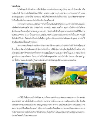 ไบโอดีเซล
ไบโอดีเซลเป็นเชื้อเพลิงทำงเลือกที่ผลิตจำกแหล่งทรัพยำกรหมุนเวียน เช่น น้ำมันจำกพืช หรือ
ไขมันสัตว์ โดยไบโอดีเซลมีสมบัติที่สำมำรถย่อยสลำยได้เองตำมกระบวนกำรทำงชีวภำพ
(biodegradable) และไม่มีพิษ (nontoxic) ดังนั้นจึงไม่ส่งผลเสียต่อสิ่งแวดล้อม ไบโอดีเซลสำมำรถนำมำ
ใช้เป็นเชื้อเพลิงกับยำนพำหนะโดยไม่ต้องดัดแปลงเครื่องยนต์
กระบวนกำรผลิตไบโอดีเซลในปัจจุบันใช้น้ำมันพืชเป็นวัตถุดิบหลัก และประเทศไทยก็เป็นแหล่ง
ผลิตพืชน้ำมันหลำยชนิด เช่น ปำล์มน้ำมัน ทำนตะวัน ละหุ่ง มะพร้ำว สบู่ดำ เป็นต้น อย่ำงไรก็ตำม
เมื่อพิจำรณำถึงควำมคุ้มค่ำทำงเศรษฐศำสตร์แล้ว วัตถุดิบหลักสำหรับอุตสำหกรรมไบโอดีเซลที่ใช้ในภำค
ขนส่งในปัจจุบัน ได้แก่ น้ำมันปำล์มดิบและไขปำล์มซึ่งเป็นผลพลอยได้จำกโรงกลั่นน้ำมันพืช ขณะที่
น้ำมันพืชที่ใช้แล้ว ไขมันสัตว์หรือน้ำมันพืชอื่นๆ ถูกนำมำใช้ในกำรผลิตไบโอดีเซลระดับชุมชน สำหรับใช้
เป็นเชื้อเพลิงในเครื่องยนต์กำรเกษตร
พระบำทสมเด็จพระเจ้ำอยู่หัวทรงมีพระรำชดำริด้ำนกำรพัฒนำน้ำมันปำล์มเพื่อใช้กับเครื่องยนต์
ดีเซลนั้นกำรพัฒนำไบโอดีเซลจำกน้ำมันปำล์มในชื่อ“กำรใช้น้ำมันปำล์มกลั่นบริสุทธิ์เป็นเชื้อเพลิงสำหรับ
เครื่องยนต์ดีเซล” ได้จดสิทธิบัตรที่กระทรวงพำณิชย์เมื่อวันที่ 9 เม.ย.2544 อีกทั้งในปี 2546 ทรงได้รับกำร
ทูลเกล้ำฯ ถวำยรำงวัลจำก “โครงกำรน้ำมันไบโอดีเซลสูตรสกัดจำกน้ำมันปำล์ม”ในงำน “บรัส เซลส์ ยูเร
กำ” ซึ่งเป็นงำนแสดงสิ่งประดิษฐ์ใหม่ของโลกวิทยำศำสตร์ ณ กรุงบรัสเซลส์ ประเทศเบลเยียม
กำรใช้ไบโอดีเซลแทนน้ำมันดีเซล พบว่ำมีผลกระทบด้ำนบวกต่อประเทศอย่ำงมำก ประเทศเช่น
สำมำรถลดกำรนำเข้ำน้ำมันดิบจำกต่ำงประเทศ สำมำรถพึ่งพำตนเองด้ำนพลังงำนได้มำกขึ้น ส่งเสริม
ผลิตผลทำงกำรเกษตรของประเทศ ลดปัญหำมลภำวะทำงอำกำศ และมีคุณสมบัติทำงเคมีและพลังงำน
หลำยประกำรที่มีผลดีต่อเครื่องยนต์ เนื่องจำกประเทศไทยมีผลผลิตทำงกำรเกษตรที่หลำกหลำย สำมำรถ
ใช้เป็นวัตถุดิบในกำรผลิตไบโอดีเซลได้ไม่มีวันหมด ไบโอดีเซลจึงเป็นแนวโน้มทำงด้ำนพลังงำนทดแทนของ
ประเทศไทยต่อไปในอนำคตระยะยำ
 