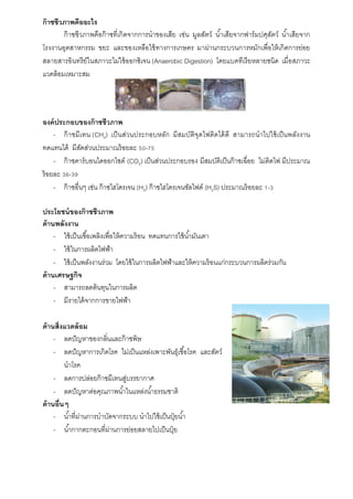 ก๊าซชีวภาพคืออะไร
ก๊ำซชีวภำพคือก๊ำซที่เกิดจำกกำรนำของเสีย เช่น มูลสัตว์ น้ำเสียจำกฟำร์มปศุสัตว์ น้ำเสียจำก
โรงงำนอุตสำหกรรม ขยะ และของเหลือใช้ทำงกำรเกษตร มำผ่ำนกระบวนกำรหมักเพื่อให้เกิดกำรย่อย
สลำยสำรอินทรีย์ในสภำวะไม่ใช้ออกซิเจน (Anaerobic Digestion) โดยแบคทีเรียหลำยชนิด เมื่อสภำวะ
แวดล้อมเหมำะสม
องค์ประกอบของก๊าซชีวภาพ
- ก๊ำซมีเทน (CH4) เป็นส่วนประกอบหลัก มีสมบัติจุดไฟติดได้ดี สำมำรถนำไปใช้เป็นพลังงำน
ทดแทนได้ มีสัดส่วนประมำณร้อยละ 50-75
- ก๊ำซคำร์บอนไดออกไซด์ (CO2) เป็นส่วนประกอบรอง มีสมบัติเป็นก๊ำซเฉื่อย ไม่ติดไฟ มีประมำณ
ร้อยละ 36-39
- ก๊ำซอื่นๆ เช่น ก๊ำซไฮโดรเจน (H2) ก๊ำซไฮโดรเจนซัลไฟด์ (H2S) ประมำณร้อยละ 1-3
ประโยชน์ของก๊าซชีวภาพ
ด้านพลังงาน
- ใช้เป็นเชื้อเพลิงเพื่อให้ควำมร้อน ทดแทนกำรใช้น้ำมันเตำ
- ใช้ในกำรผลิตไฟฟ้ำ
- ใช้เป็นพลังงำนร่วม โดยใช้ในกำรผลิตไฟฟ้ำและให้ควำมร้อนแก่กระบวนกำรผลิตร่วมกัน
ด้านเศรษฐกิจ
- สำมำรถลดต้นทุนในกำรผลิต
- มีรำยได้จำกกำรขำยไฟฟ้ำ
ด้านสิ่งแวดล้อม
- ลดปัญหำของกลิ่นและก๊ำซพิษ
- ลดปัญหำกำรเกิดโรค ไม่เป็นแหล่งเพำะพันธุ์เชื้อโรค และสัตว์
นำโรค
- ลดกำรปล่อยก๊ำซมีเทนสู่บรรยำกำศ
- ลดปัญหำต่อคุณภำพน้ำในแหล่งน้ำธรรมชำติ
ด้านอื่นๆ
- น้ำที่ผ่ำนกำรบำบัดจำกระบบ นำไปใช้เป็นปุ๋ ยน้ำ
- น้ำกำกตะกอนที่ผ่ำนกำรย่อยสลำยไปเป็นปุ๋ ย
 
