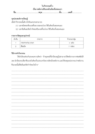 ใบกิจกรรมที่ 9
เรื่อง พลังงาȨีวมวลในท้องถิ่นของเรา
ชื่อ.................................................สกุล.....................................ชั้น..............เลขที่....................
จุดประสงค์การเรียนรู้
เมื่อทำกิจกรรมนี้แล้ว นักเรียนควรจะสำมำรถ
(1) บอกชนิดของชีวมวลที่เหมำะสมจะนำมำใช้ในท้องถิ่นของตนเอง
(2) บอกข้อดีและข้อจำกัดของชีวมวลที่จะนำมำใช้ในท้องถิ่นของตนเอง
รายการวัสดุและอุปกรณ์
ลำดับ รำยกำร จำนวน/กลุ่ม
1 กระดำษ flip chart 2 แผ่น
2 สีชอร์ค 1 กล่อง
วิธีการทากิจกรรม
ให้นักเรียนช่วยกันระดมควำมคิดว่ำ “ถ้ำชุมชนที่นักเรียนอยู่ไม่สำมำรถใช้พลังงำนจำกฟอสซิลได้
เลย นักเรียนจะเลือกชีวมวลในท้องถิ่นประเภทใดมำผลิตเป็นพลังงำน และให้เหตุผลประกอบว่ำพลังงำน
ชีวมวลนั้นมีข้อดีและข้อจำกัดอะไรบ้ำง”
...........................................................................................................................................................
...........................................................................................................................................................
...........................................................................................................................................................
...........................................................................................................................................................
...........................................................................................................................................................
...........................................................................................................................................................
...........................................................................................................................................................
...........................................................................................................................................................
...........................................................................................................................................................
...........................................................................................................................................................
...........................................................................................................................................................
...........................................................................................................................................................
...........................................................................................................................................................
...........................................................................................................................................................
...........................................................................................................................................................
...........................................................................................................................................................
...........................................................................................................................................................
 