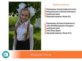 Федорова Поліна
Відмінник навчання
Переможець (І місце) районного етапу
Всеукраїнської учнівської олімпіади з
української мови
(Науковий керівник: Лісова О.Л.
Переможець (ІІ місце) ІІ (районного )
етапу ХVII Міжнародного конкурсу з
української мови
імені Петра Яцика
(Науковий керівник: Лісова О.Л.)
 