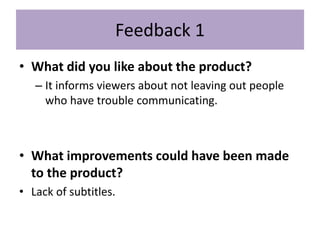 Feedback 1
• What did you like about the product?
– It informs viewers about not leaving out people
who have trouble communicating.
• What improvements could have been made
to the product?
• Lack of subtitles.
 