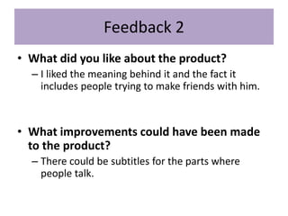 Feedback 2
• What did you like about the product?
– I liked the meaning behind it and the fact it
includes people trying to make friends with him.
• What improvements could have been made
to the product?
– There could be subtitles for the parts where
people talk.
 