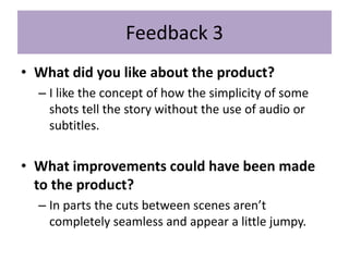 Feedback 3
• What did you like about the product?
– I like the concept of how the simplicity of some
shots tell the story without the use of audio or
subtitles.
• What improvements could have been made
to the product?
– In parts the cuts between scenes aren’t
completely seamless and appear a little jumpy.
 