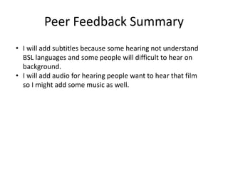 Peer Feedback Summary
• I will add subtitles because some hearing not understand
BSL languages and some people will difficult to hear on
background.
• I will add audio for hearing people want to hear that film
so I might add some music as well.
 
