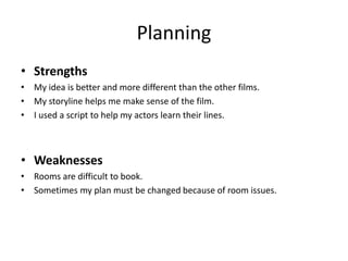 Planning
• Strengths
• My idea is better and more different than the other films.
• My storyline helps me make sense of the film.
• I used a script to help my actors learn their lines.
• Weaknesses
• Rooms are difficult to book.
• Sometimes my plan must be changed because of room issues.
 