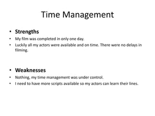 Time Management
• Strengths
• My film was completed in only one day.
• Luckily all my actors were available and on time. There were no delays in
filming.
• Weaknesses
• Nothing, my time management was under control.
• I need to have more scripts available so my actors can learn their lines.
 