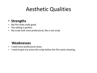 Aesthetic Qualities
• Strengths
• My film looks really good.
• The editing is perfect.
• My script look more professional, like a real script.
Weaknesses
• I need more professional shots.
• I need to give my actors the script before the film starts shooting.
 