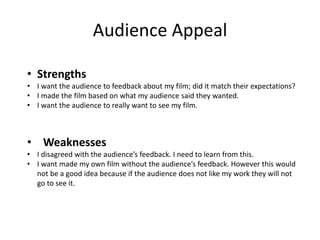 Audience Appeal
• Strengths
• I want the audience to feedback about my film; did it match their expectations?
• I made the film based on what my audience said they wanted.
• I want the audience to really want to see my film.
• Weaknesses
• I disagreed with the audience’s feedback. I need to learn from this.
• I want made my own film without the audience’s feedback. However this would
not be a good idea because if the audience does not like my work they will not
go to see it.
 
