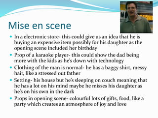 Mise en scene
 In a electronic store- this could give us an idea that he is
buying an expensive item possibly for his daughter as the
opening scene included her birthday
 Prop of a karaoke player- this could show the dad being
more with the kids as he’s down with technology
 Clothing of the man is normal- he has a baggy shirt, messy
hair, like a stressed out father
 Setting- his house but he’s sleeping on couch meaning that
he has a lot on his mind maybe he misses his daughter as
he’s on his own in the dark
 Props in opening scene- colourful lots of gifts, food, like a
party which creates an atmosphere of joy and love
 