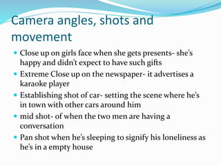 Camera angles, shots and
movement
 Close up on girls face when she gets presents- she’s
happy and didn’t expect to have such gifts
 Extreme Close up on the newspaper- it advertises a
karaoke player
 Establishing shot of car- setting the scene where he’s
in town with other cars around him
 mid shot- of when the two men are having a
conversation
 Pan shot when he’s sleeping to signify his loneliness as
he’s in a empty house
 