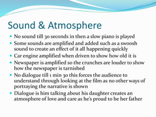 Sound & Atmosphere
 No sound till 3o seconds in then a slow piano is played
 Some sounds are amplified and added such as a swoosh
sound to create an effect of it all happening quickly
 Car engine amplified when driven to show how old it is
 Newspaper is amplified so the crunches are louder to show
how the newspaper is tarnished
 No dialogue till 1 min 3o this forces the audience to
understand through looking at the film as no other ways of
portraying the narrative is shown
 Dialogue is him talking about his daughter creates an
atmosphere of love and care as he’s proud to be her father
 