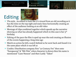 Editing
 Vhs style , its edited to look like it’s viewed from an old recording as it
has the time on the top right and static lines horizontally creating an
effect of the audience looking at an old video
 Montage of clips combined together which speeds up the narrative
showing us what has already happened which in this case is her 5th
birthday
 Editing of the pace the film is sped up near the end creating an illusion
of the events happening a long time ago
 Match on action he left a watch behind so he went back and found it in
the same place which it was left at
 Credits: Distribution company first “20 Century Fox” then onto
“Europacorp” & “M6 Film” when character is shown then his name is
mentioned “Liam Neeson” and then Lastly “Taken”
 