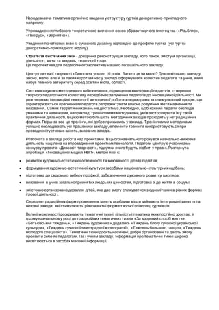 Народознавча тематика органічно введена у структуру гуртків декоративно-прикладного
напрямку.
Упровадження глибокого теоретичного вивчення основ образотворчого мистецтва («Різьбляр»,
«Папірус», «Зернятко»).
Уведення початкових знан із сучасного дизайну відповідно до профілю гуртка (усі гуртки
декоративно-прикладного відділу).
Стратегія системних змін - докорінна реконструкція закладу, його ланок, змісту й організації,
діяльності, мети та завдань, технології тощо.
Це перспектива для педагогічного колективу нашого позашкільного закладу.
Центру дитячої творчості «Дивосвіт» усього 10 років. Багато це чи мало? Для освітнього закладу,
звісно, мало, але й за такий короткий час у закладі сформувався колектив педагогів та учнів, який
набув певного авторитету серед освітян міста, області.
Система науково-методичного забезпечення, підвищення кваліфікаціїпедагогів, створення
творчого педагогічного колективу передбачає залучення педагогів до інноваційноїдіяльності. Ми
розглядаємо інноваційні технології методичної роботи з педкадрами як стимулюючий процес, що
характеризується прагненням педагога репрезентувати власне розуміння мети навчання та
виховання. Самих теоретичнихзнань не достатньо. Необхідно, щоб кожний педагог оволодів
уміннями та навичками, наприклад, тренінговими методиками, умів застосовувати їх у своїй
практичній діяльності. Із цією метою більшість методичнихзаходів проходять у нетрадиційних
формах. Перш за все це тренінги, які добре прижились у закладі. Тренінговими методиками
успішно оволодівають усі працівники закладу, елементи тренінгів використовуються при
проведенні гурткових занять, виховних заходів.
Розпочата в закладі робота над проектами. Із цього навчального року вся навчально-виховна
діяльність націлена на впровадження проектнихтехнологій. Педагоги центру є учасниками
конкурсу проектів «Дивосвіт творчості», підсумки якого будуть підбиті у травні. Розгорнута
апробація «Інноваційної моделі НВП», метою якої є:
 розвиток художньо-естетичної освіченості та вихованості дітей і підлітків;
 формування художньо-естетичної культури засобами національно-культурнихнадбань;
 підготовка до свідомого вибору професії, забезпечення духовного розвитку школяра;
 виховання в учнів загальноприйнятихлюдськихцінностей, підготовка їх до життя в соціумі;
 змістовно організоване дозвілля дітей, яке дає змогу спілкуватися з однолітками в різних формах
ігрової діяльності.
Серед нетрадиційнихформ проведення занять особливе місце займають інтегровані заняття та
виховні заходи, які стимулюють різноманітні форми творчоїспівпраці гуртківців.
Великі можливості розкривають тематичні тижні, кількість і тематика якихпостійно зростає. У
цьому навчальному році до традиційнихтематичнихтижнів «За здоровий спосіб життя»,
«Батьківський тиждень», «Тиждень художника» додались «Тиждень блоку сучасної української
культури», «Тиждень сучасної та естрадноїхореографії», «Тиждень бального танцю», «Тиждень
молодого спеціаліста». Тематичні тижні досить насичені, добре організовані та дають змогу
проявити себе як педагогам, так і учням закладу. Інформація про тематичні тижні широко
висвітлюється в засобах масової інформації.
 