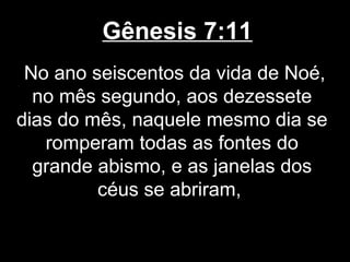 Gênesis 7:11
No ano seiscentos da vida de Noé,
no mês segundo, aos dezessete
dias do mês, naquele mesmo dia se
romperam todas as fontes do
grande abismo, e as janelas dos
céus se abriram,
 