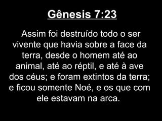 Gênesis 7:23
Assim foi destruído todo o ser
vivente que havia sobre a face da
terra, desde o homem até ao
animal, até ao réptil, e até à ave
dos céus; e foram extintos da terra;
e ficou somente Noé, e os que com
ele estavam na arca.
 