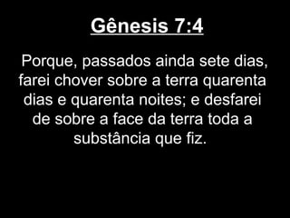 Gênesis 7:4
Porque, passados ainda sete dias,
farei chover sobre a terra quarenta
dias e quarenta noites; e desfarei
de sobre a face da terra toda a
substância que fiz.
 