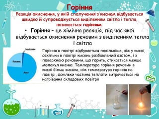 Горіння
Реакція окиснення, у якій сполучення з киснем відбувається
швидко й супроводжується виділенням світла і тепла,
називається горінням.
• Горіння – це хімічна реакція, під час якої
відбувається окиснення речовин з виділенням тепла
і світла
Горіння в повітрі відбувається повільніше, ніж у кисні,
оскільки в повітрі кисень розбавлений азотом, і з
поверхнею речовини, що горить, стикається менше
молекул кисню. Температура горіння речовин в
кисні більш висока, ніж температура горіння на
повітрі, оскільки частина теплоти витрачається на
нагрівання складових повітря
 
