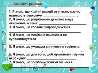 1. Я знаю, що хімічні реакції за участю кисню
називають реакціями ________________ .
2. Я знаю, що розрізняють декілька видів
окиснення, а саме: _______________________ .
3. Я знаю, що горіння супроводжується
___________________________________.
4. Я знаю, що повільне окиснення не
супроводжується
____________________________ .
5. Я знаю, що умовами виникнення горіння є:
________________, _________, ________ .
6. Я знаю, що для того, щоб припинити горіння
необхідно: ________________________ .
7. Я знаю, що засобами пожежегасіння є:
_______________________________________ .
Закінчить речення :
 