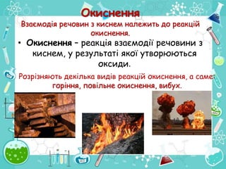 Окиснення
Взаємодія речовин з киснем належить до реакцій
окиснення.
• Окиснення – реакція взаємодії речовини з
киснем, у результаті якої утворюються
оксиди.
Розрізняють декілька видів реакцій окиснення, а саме:
горіння, повільне окиснення, вибух.
 