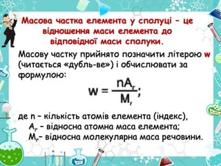 Масову частку прийнято позначити літерою w
(читається «дубль-ве») і обчислювати за
формулою:
де n – кількість атомів елемента (індекс),
Ar – відносна атомна маса елемента;
Mr– відносна молекулярна маса речовини.
Масова частка елемента у сполуці – це
відношення маси елемента до
відповідної маси сполуки.
 