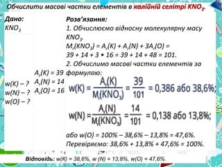 Обчислити масові частки елементів в калійній селітрі KNO3.
Дано:
KNO3
Ar(K) = 39
Ar(N) = 14
Ar(O) = 16
Розв’язання:
1. Обчислюємо відносну молекулярну масу
KNO3.
Mr(KNO3) = Ar(K) + Ar(N) + 3Ar(O) =
39 + 14 + 3 • 16 = 39 + 14 + 48 = 101.
2. Обчислимо масові частки елементів за
формулою:
або w(О) = 100% – 38,6% – 13,8% = 47,6%.
Перевіряємо: 38,6% + 13,8% + 47,6% = 100%.
w(K) – ?
w(N) – ?
w(O) – ?
Відповідь: w(К) = 38,6%, w (N) = 13,8%, w(О) = 47,6%.
 