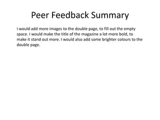 Peer Feedback Summary
I would add more images to the double page, to fill out the empty
space. I would make the title of the magazine a lot more bold, to
make it stand out more. I would also add some brighter colours to the
double page.
 
