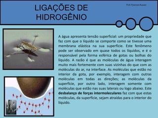LIGAÇÕES DE
HIDROGÊNIO
Prof.PytersonKazaer
A água apresenta tensão superficial: um propriedade que
faz com que o líquido se comporte como se tivesse uma
membrana elástica na sua superfície. Este fenômeno
pode ser observado em quase todos os líquidos, e é o
responsável pela forma esférica de gotas ou bolhas do
líquido. A razão é que as moléculas de água interagem
muito mais fortemente com suas vizinhas do que com as
moléculas do ar, na interface. As moléculas que estão no
interior da gota, por exemplo, interagem com outras
moléculas em todas as direções; as moléculas da
superfície, por outro lado, interagem somente com
moléculas que estão nas suas laterais ou logo abaixo. Este
desbalanço de forças intermoleculares faz com que estas
moléculas, da superfície, sejam atraídas para o interior do
líquido.
 