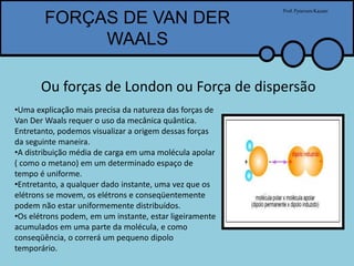 FORÇAS DE VAN DER
WAALS
Prof.PytersonKazaer
Ou forças de London ou Força de dispersão
•Uma explicação mais precisa da natureza das forças de
Van Der Waals requer o uso da mecânica quântica.
Entretanto, podemos visualizar a origem dessas forças
da seguinte maneira.
•A distribuição média de carga em uma molécula apolar
( como o metano) em um determinado espaço de
tempo é uniforme.
•Entretanto, a qualquer dado instante, uma vez que os
elétrons se movem, os elétrons e conseqüentemente
podem não estar uniformemente distribuídos.
•Os elétrons podem, em um instante, estar ligeiramente
acumulados em uma parte da molécula, e como
conseqüência, o correrá um pequeno dipolo
temporário.
 