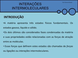 INTERAÇÕES
INTERMOLECULARES
Prof.PytersonKazaer
•A matéria apresenta três estados físicos fundamentais. Os
estados gasoso, líquido e sólido.
•Os dois últimos são considerados fases condensadas da matéria
e suas propriedades estão relacionadas com as forças de atração
entre as moléculas.
• Essas forças que definem estes estados são chamadas de forças
ou ligações ou interações intermoleculares.
INTRODUÇÂO
 