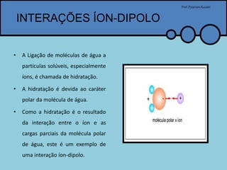 INTERAÇÕES ÍON-DIPOLO
Prof.PytersonKazaer
• A Ligação de moléculas de água a
partículas solúveis, especialmente
íons, é chamada de hidratação.
• A hidratação é devida ao caráter
polar da molécula de água.
• Como a hidratação é o resultado
da interação entre o íon e as
cargas parciais da molécula polar
de água, este é um exemplo de
uma interação íon-dipolo.
 