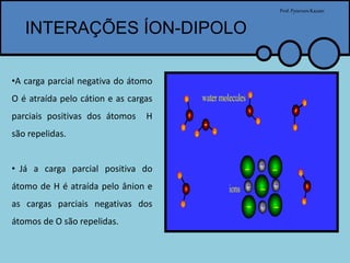 INTERAÇÕES ÍON-DIPOLO
Prof.PytersonKazaer
•A carga parcial negativa do átomo
O é atraída pelo cátion e as cargas
parciais positivas dos átomos H
são repelidas.
• Já a carga parcial positiva do
átomo de H é atraída pelo ânion e
as cargas parciais negativas dos
átomos de O são repelidas.
 