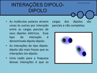 INTERAÇÕES DIPOLO-
DIPOLO
• As moléculas polares atraem
umas às outras por interação
entre as cargas parciais de
seus dipolos elétricos. Esse
tipo de interação é
denominada dipolo-dipolo.
• As interações do tipo dipolo-
dipolo são mais fracas que as
interações íon-dipolo.
• Uma razão para a fraqueza
dessas interações é que as
cargas dos dipolos são
parciais e não completas.
Prof.PytersonKazaer
 