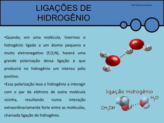 LIGAÇÕES DE
HIDROGÊNIO
Prof.PytersonKazaer
•Quando, em uma molécula, tivermos o
hidrogênio ligado a um átomo pequeno e
muito eletronegativo (F,O,N), haverá uma
grande polarização dessa ligação o que
produzirá no hidrogênio um intenso pólo
positivo.
•Essa polarização leva o hidrogênio a interagir
com o par de elétrons de outra molécula
vizinha, resultando numa interação
extraordinariamente forte entre as moléculas,
chamada ligação de hidrogênio.
 