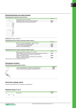 Взаимоблокировка для ввода резерва
Взаимоблокировка стержнями (жесткими тягами)
№ по кат.
Полный комплект из двух плат и жёстких тяг
Взаимоблокировка двух стационарных аппаратов Masterpact NW 48612
Взаимоблокировка двух выкатных аппаратов Masterpact NW 48612
Примечание: инструкция прилагается.
Взаимоблокировка двух аппаратов тросиками (гибкими тягами) (1)
№ по кат.
Выбор 2 плат (по одной на каждый аппарат + 1 комплект тросиков)
1 плата для стационарного аппарата Masterpact NW 47926
1 плата для выкатного аппарата Masterpact NW 47926
Комплект из 2 тросов взаимоблокировки 33209
Взаимоблокировка трёх аппаратов тросиками (гибкими тягами) (1)
№ по кат.
Выбор одного комплекта плат (комплект из 3 плат + тросики)
3 ввода (блокировка по схеме «включён один из трёх»), стационарные или выкатные аппараты 48610
2 ввода + 1 секционный выключатель («включено не более двух из трёх»),
стационарные или выкатные аппараты 48609
2 рабочих + 1 резервный («включены только рабочие или только резервный»),
стационарные или выкатные аппараты 48608
(1) Возможны различные сочетания: стационарный/выкатной аппараты.
Контактные зажимы шасси
Использовать смазку «MOBILITH SHC 100» (производитель: корпорация Mobil Oil).
Рукоятка шасси (1 шт.)
№ по кат.
Рукоятка шасси 47944
Блокировки аппарата
Взаимоблокировка дверцы ячейки и аппарата
№ по кат.
1 комплект взаимоблокировки для стационарного аппарата Masterpact NT 33920
1 комплект взаимоблокировки для выдвижного аппарата Masterpact NT 33921
Тел. 8 (800) 200 64 46
Центр поддержки клиентов Низковольтное оборудование для распределения электроэнергии – 2010
B179
3
 