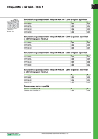 INS/INV800 - 1600
Выключатели-разъединители Interpact INS630b - 2500 с чёрной рукояткой
3P 4P
Interpact INS630b 31342 31343
Interpact INS800 31330 31331
Interpact INS1000 31332 31333
Interpact INS1250 31334 31335
Interpact INS1600 31336 31337
Interpact INS2000 31338 31339
Interpact INS2500 31340 31341
Выключатели-разъединители Interpact INS630b - 2500 с красной рукояткой
и жёлтой передней панелью
3P 4P
Interpact INS630b 31356 31357
Interpact INS800 31344 31345
Interpact INS1000 31346 31347
Interpact INS1250 31348 31349
Interpact INS1600 31350 31351
Выключатели-разъединители Interpact INV630b - 2500 с чёрной рукояткой
3P 4P
Interpact INV630b 31370 31371
Interpact INV800 31358 31359
Interpact INV1000 31360 31361
Interpact INV1250 31362 31363
Interpact INV1600 31364 31365
Interpact INV2000 31366 31367
Interpact INV2500 31368 31369
Выключатели-разъединители Interpact INV630b - 2500 с красной рукояткой
и жёлтой передней панелью
3P 4P
Interpact INV630b 31387 31388
Interpact INV800 31372 31373
Interpact INV1000 31374 31375
Interpact INV1250 31376 31377
Interpact INV1600 31378 31379
Специальные аксессуары INV
Установка вместе с Compact NS 3P 4P
Соединение INV800-1250/NS800-1250 31385 31386
Interpact INS и INV 630b - 2500 A
Тел. 8 (800) 200 64 46
Центр поддержки клиентов Низковольтное оборудование для распределения электроэнергии – 2010
B203
3
 